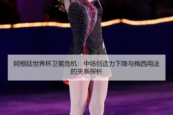 阿根廷世界杯卫冕危机:中场创造力下降与梅西用法的关系探析