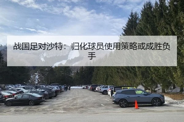 战国足对沙特：归化球员使用策略或成胜负手